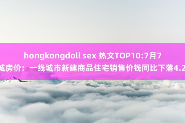 hongkongdoll sex 热文TOP10:7月70城房价：一线城市新建商品住宅销售价钱同比下落4.2%