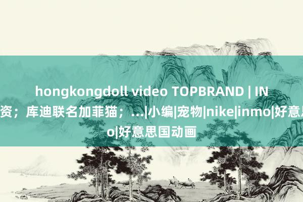 hongkongdoll video TOPBRAND | INMO获融资；库迪联名加菲猫；...|小编|宠物|nike|inmo|好意思国动画