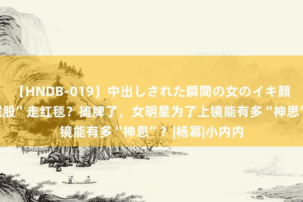 【HNDB-019】中出しされた瞬間の女のイキ顔 张嘉倪穿“假屁股”走红毯？摊牌了，女明星为了上镜能有多“神思”？|杨幂|小内内