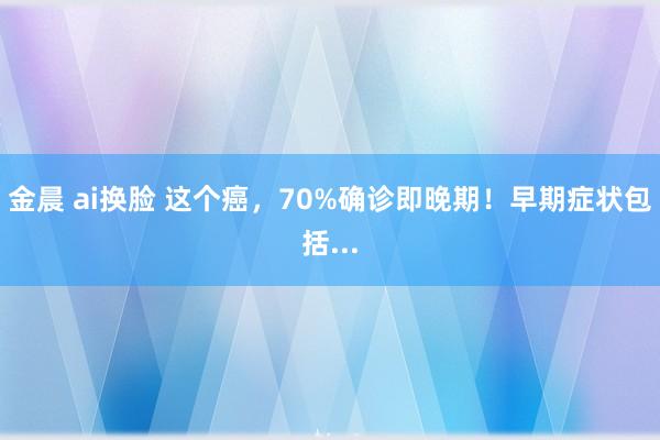 金晨 ai换脸 这个癌，70%确诊即晚期！早期症状包括...