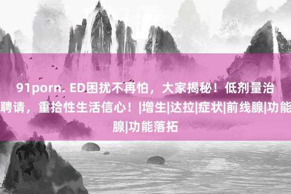 91porn. ED困扰不再怕，大家揭秘！低剂量治愈新聘请，重拾性生活信心！|增生|达拉|症状|前线腺|功能落拓