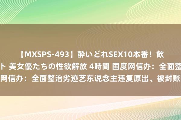 【MXSPS-493】酔いどれSEX10本番！飲んで揉まれてオールナイト 美女優たちの性欲解放 4時間 国度网信办：全面整治劣迹艺东说念主违复原出、被封账号违纪投胎