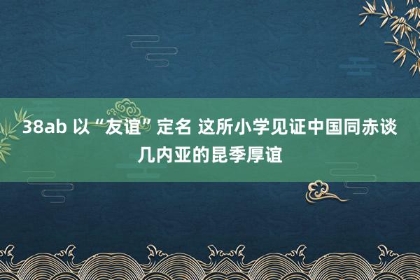 38ab 以“友谊”定名 这所小学见证中国同赤谈几内亚的昆季厚谊