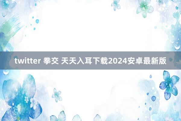 twitter 拳交 天天入耳下载2024安卓最新版