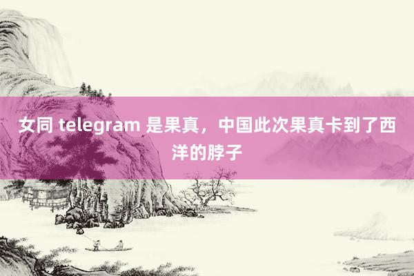 女同 telegram 是果真，中国此次果真卡到了西洋的脖子