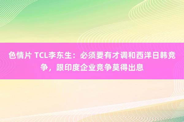 色情片 TCL李东生：必须要有才调和西洋日韩竞争，跟印度企业竞争莫得出息