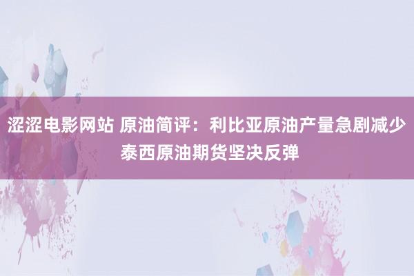 涩涩电影网站 原油简评：利比亚原油产量急剧减少 泰西原油期货坚决反弹