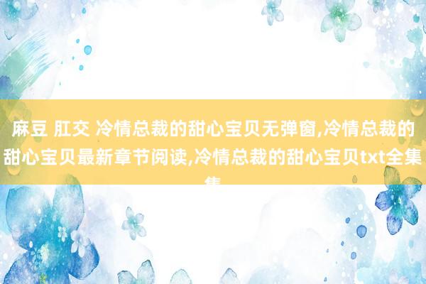 麻豆 肛交 冷情总裁的甜心宝贝无弹窗，冷情总裁的甜心宝贝最新章节阅读，冷情总裁的甜心宝贝txt全集