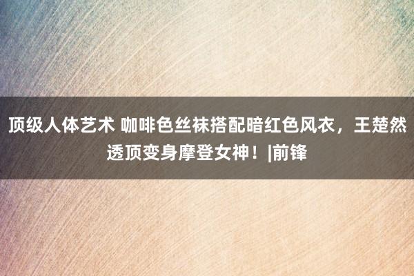 顶级人体艺术 咖啡色丝袜搭配暗红色风衣，王楚然透顶变身摩登女神！|前锋