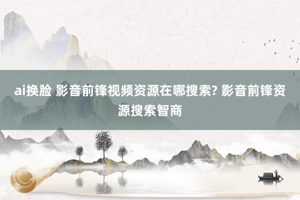 ai换脸 影音前锋视频资源在哪搜索? 影音前锋资源搜索智商