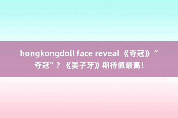 hongkongdoll face reveal 《夺冠》“夺冠”？《姜子牙》期待值最高！