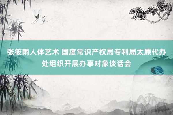 张筱雨人体艺术 国度常识产权局专利局太原代办处组织开展办事对象谈话会