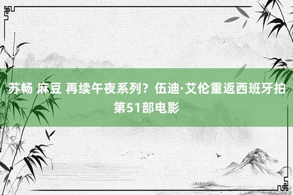 苏畅 麻豆 再续午夜系列？伍迪·艾伦重返西班牙拍第51部电影