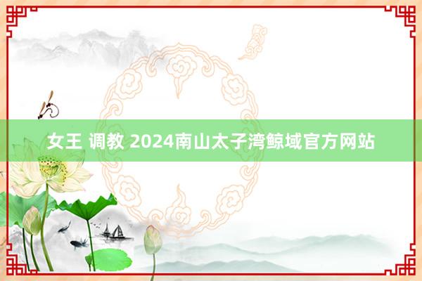 女王 调教 2024南山太子湾鲸域官方网站