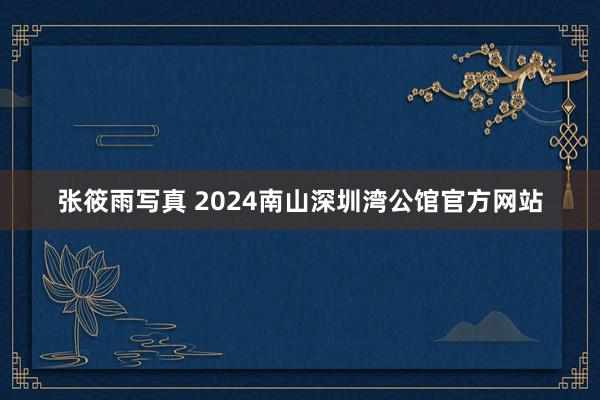 张筱雨写真 2024南山深圳湾公馆官方网站