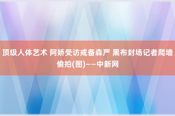 顶级人体艺术 阿娇受访戒备森严 黑布封场记者爬墙偷拍(图)——中新网