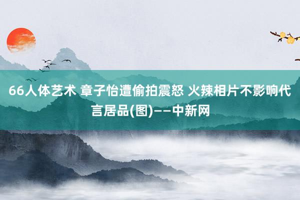 66人体艺术 章子怡遭偷拍震怒 火辣相片不影响代言居品(图)——中新网