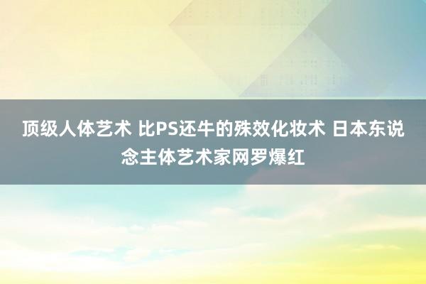 顶级人体艺术 比PS还牛的殊效化妆术 日本东说念主体艺术家网罗爆红