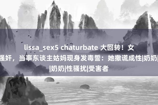 lissa_sex5 chaturbate 大回转！女子遭父亲屡次强奸，当事东谈主姑妈现身发毒誓：她撒谎成性|奶奶|性骚扰|受害者