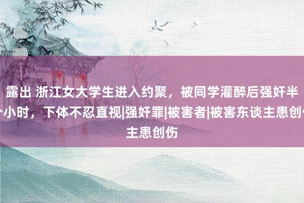 露出 浙江女大学生进入约聚，被同学灌醉后强奸半个小时，下体不忍直视|强奸罪|被害者|被害东谈主患创伤