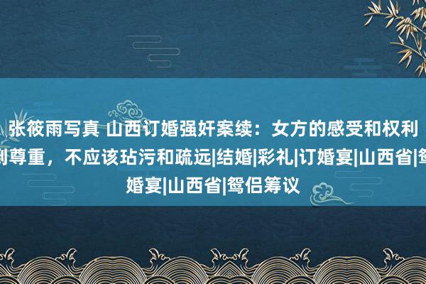 张筱雨写真 山西订婚强奸案续：女方的感受和权利应该得到尊重，不应该玷污和疏远|结婚|彩礼|订婚宴|山西省|鸳侣筹议