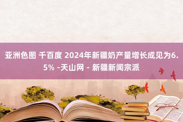 亚洲色图 千百度 2024年新疆奶产量增长成见为6.5% -天山网 - 新疆新闻宗派