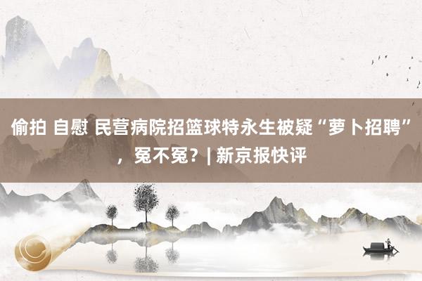 偷拍 自慰 民营病院招篮球特永生被疑“萝卜招聘”，冤不冤？| 新京报快评