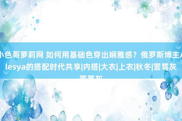 小色哥萝莉网 如何用基础色穿出娴雅感？俄罗斯博主Alesya的搭配时代共享|内搭|大衣|上衣|秋冬|詈骂灰